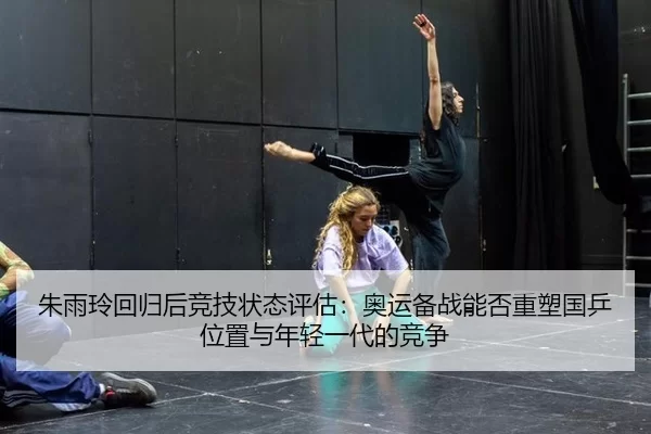 朱雨玲回归后竞技状态评估：奥运备战能否重塑国乒位置与年轻一代的竞争
